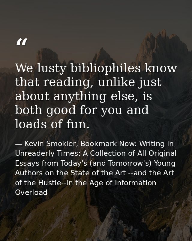 We lusty bibliophiles know that reading, unlike just about anything else, is both good for you and loads of fun. — Kevin Smokler, Bookmark Now: Writing in Unreaderly Times: A Collection of All Original Essays from Today's (and Tomorrow's) Young Authors on the State of the Art --and the Art of the Hustle--in the Age of Information Overload