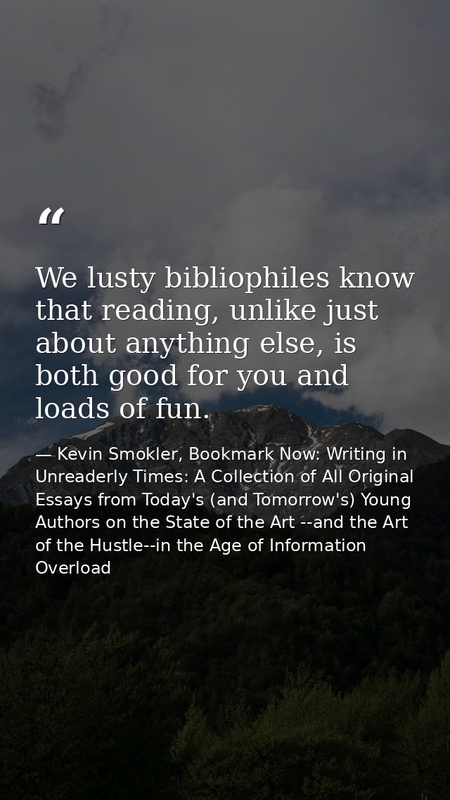 We lusty bibliophiles know that reading, unlike just about anything else, is both good for you and loads of fun. — Kevin Smokler, Bookmark Now: Writing in Unreaderly Times: A Collection of All Original Essays from Today's (and Tomorrow's) Young Authors on the State of the Art --and the Art of the Hustle--in the Age of Information Overload
