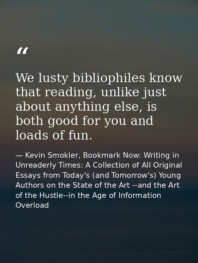 We lusty bibliophiles know that reading, unlike just about anything else, is both good for you and loads of fun. — Kevin Smokler, Bookmark Now: Writing in Unreaderly Times: A Collection of All Original Essays from Today's (and Tomorrow's) Young Authors on the State of the Art --and the Art of the Hustle--in the Age of Information Overload