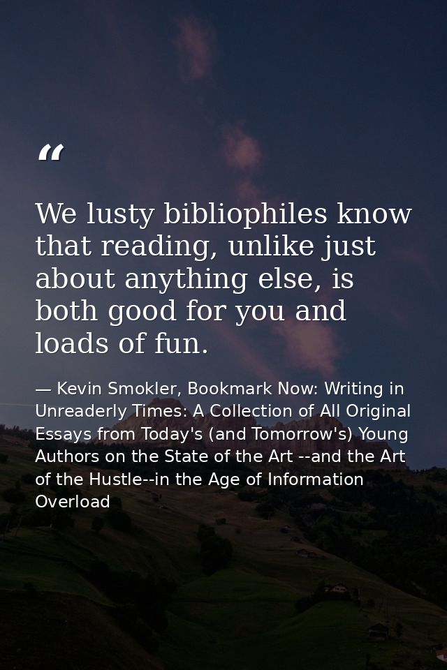 We lusty bibliophiles know that reading, unlike just about anything else, is both good for you and loads of fun. — Kevin Smokler, Bookmark Now: Writing in Unreaderly Times: A Collection of All Original Essays from Today's (and Tomorrow's) Young Authors on the State of the Art --and the Art of the Hustle--in the Age of Information Overload