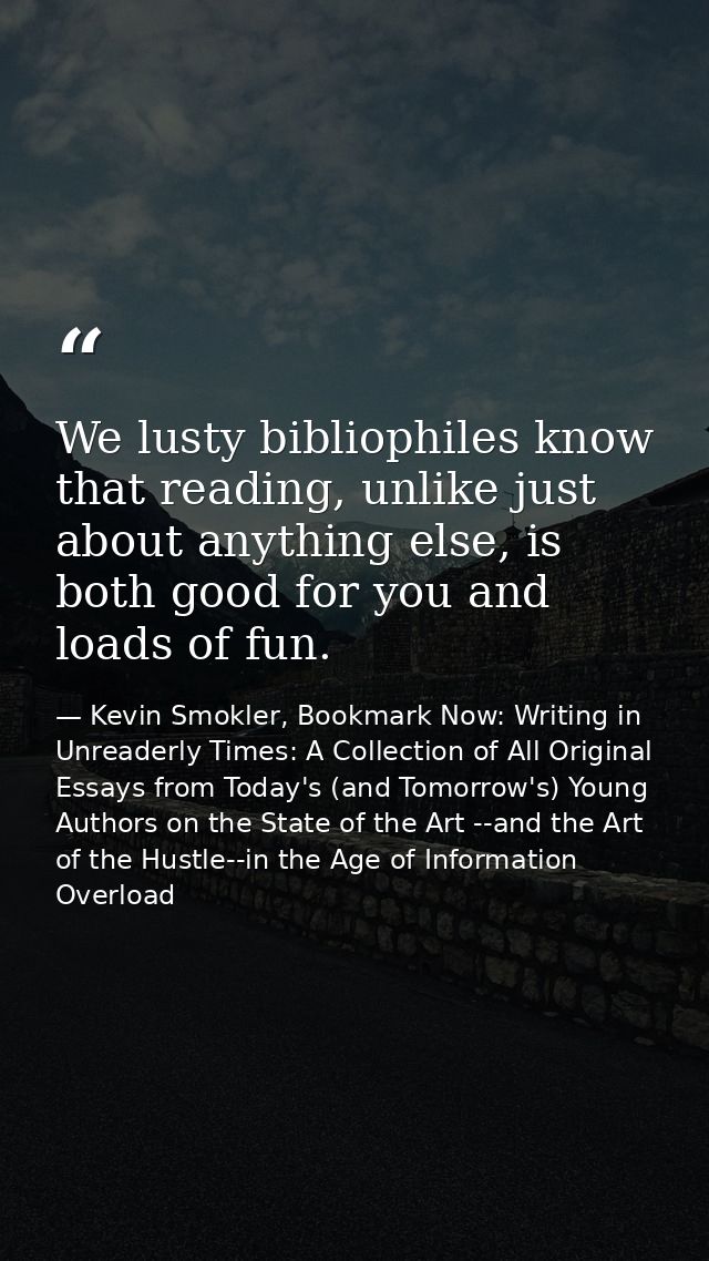 We lusty bibliophiles know that reading, unlike just about anything else, is both good for you and loads of fun. — Kevin Smokler, Bookmark Now: Writing in Unreaderly Times: A Collection of All Original Essays from Today's (and Tomorrow's) Young Authors on the State of the Art --and the Art of the Hustle--in the Age of Information Overload