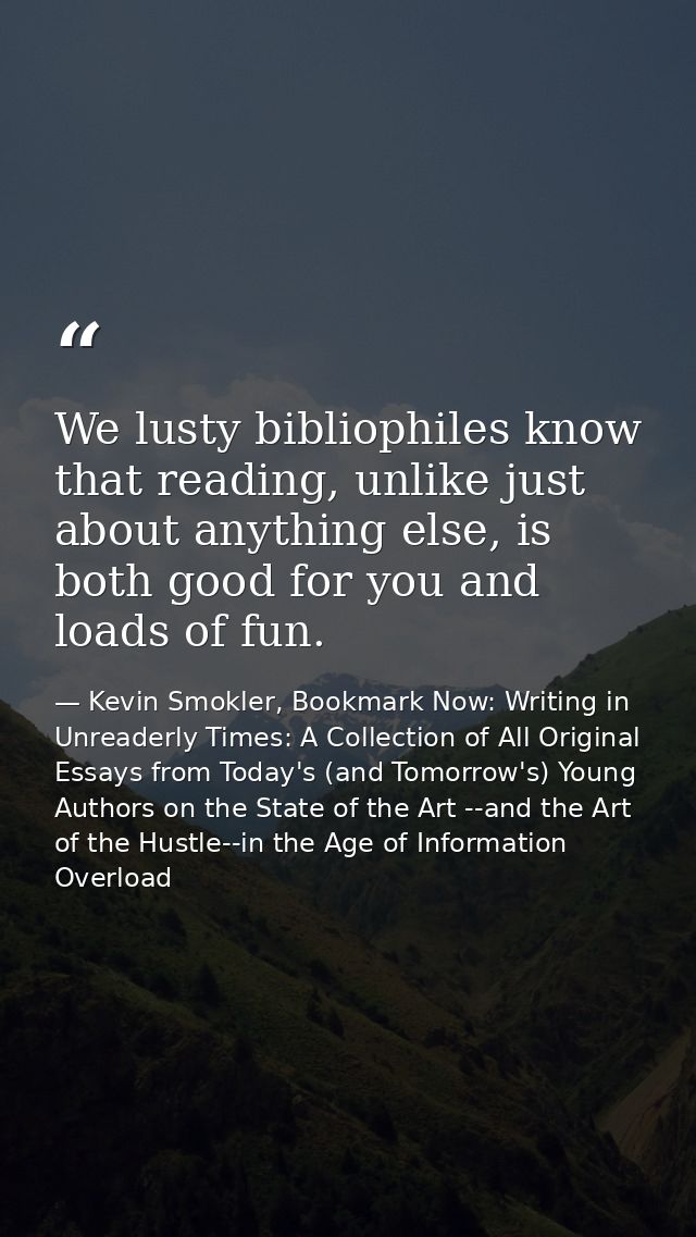 We lusty bibliophiles know that reading, unlike just about anything else, is both good for you and loads of fun. — Kevin Smokler, Bookmark Now: Writing in Unreaderly Times: A Collection of All Original Essays from Today's (and Tomorrow's) Young Authors on the State of the Art --and the Art of the Hustle--in the Age of Information Overload