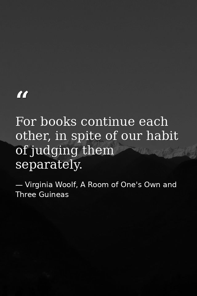 For books continue each other, in spite of our habit of judging them separately. — Virginia Woolf, A Room of One's Own and Three Guineas