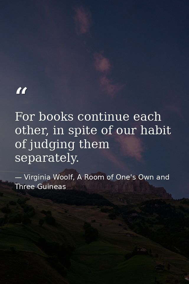 For books continue each other, in spite of our habit of judging them separately. — Virginia Woolf, A Room of One's Own and Three Guineas