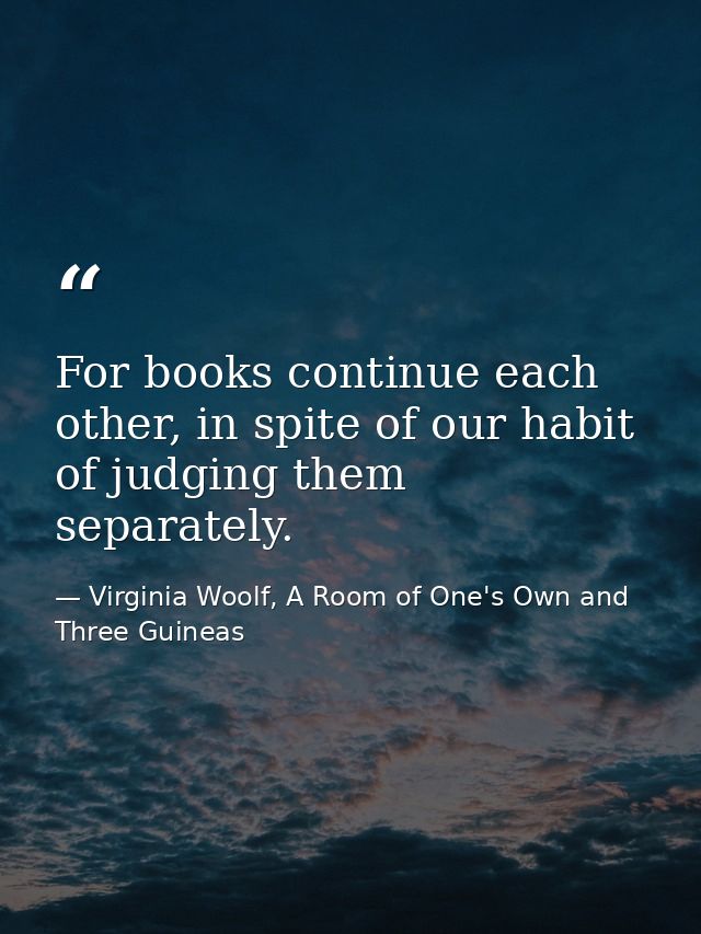 For books continue each other, in spite of our habit of judging them separately. — Virginia Woolf, A Room of One's Own and Three Guineas