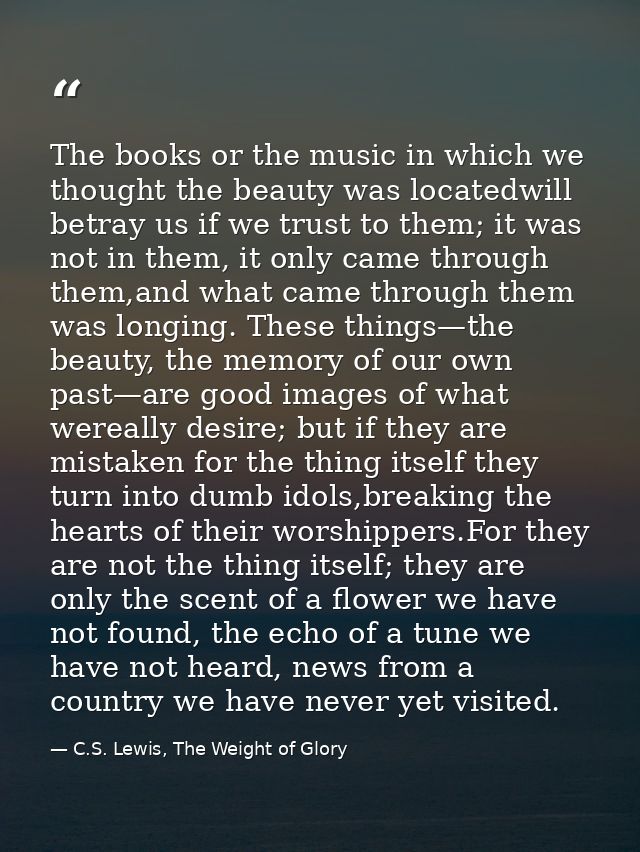 The books or the music in which we thought the beauty was locatedwill betray us if we trust to them; it was not in them, — C.S. Lewis, The Weight of Glory