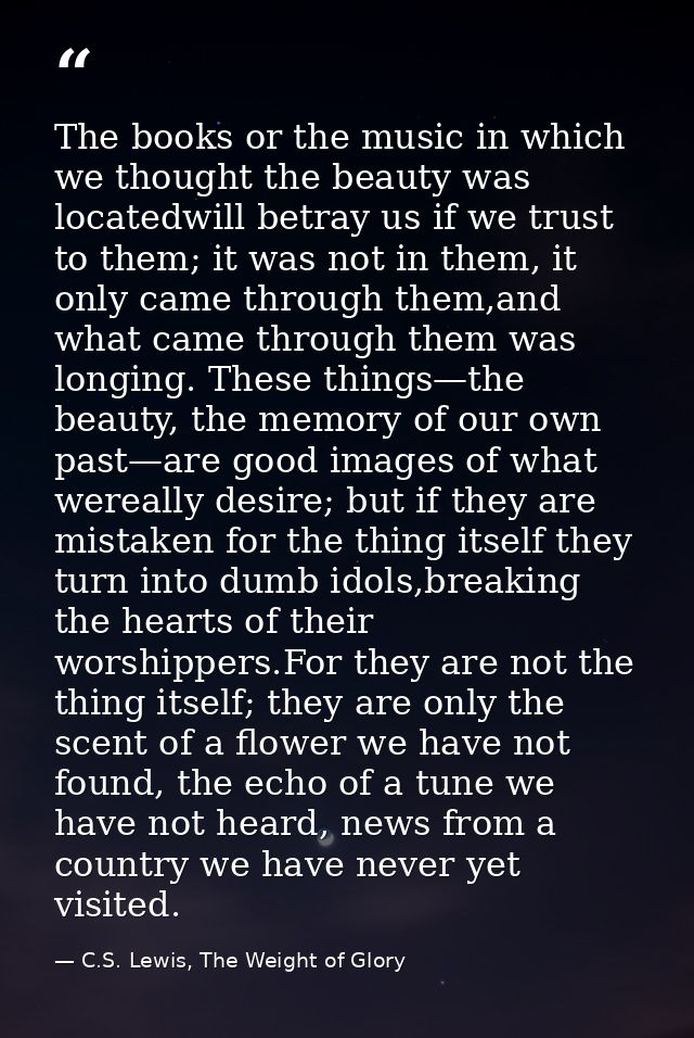 The books or the music in which we thought the beauty was locatedwill betray us if we trust to them; it was not in them, — C.S. Lewis, The Weight of Glory