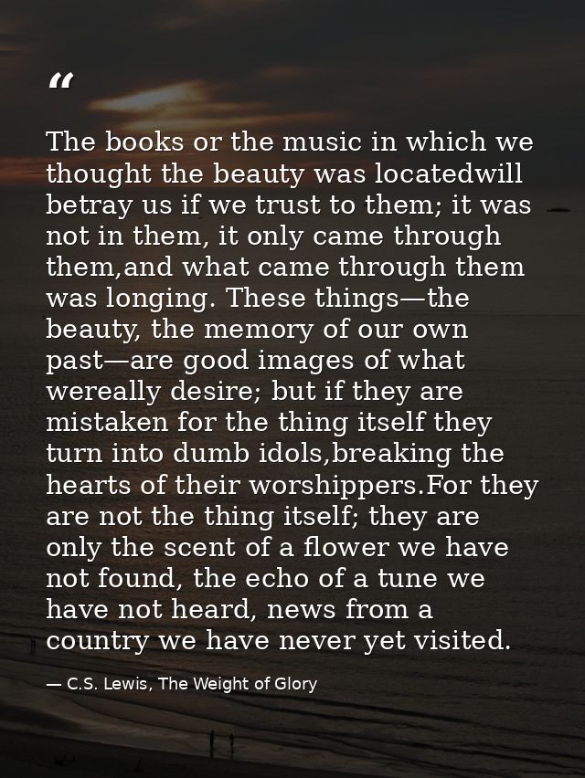 The books or the music in which we thought the beauty was locatedwill betray us if we trust to them; it was not in them, — C.S. Lewis, The Weight of Glory