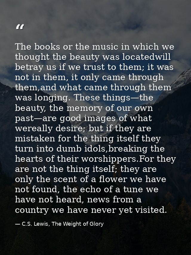 The books or the music in which we thought the beauty was locatedwill betray us if we trust to them; it was not in them, — C.S. Lewis, The Weight of Glory