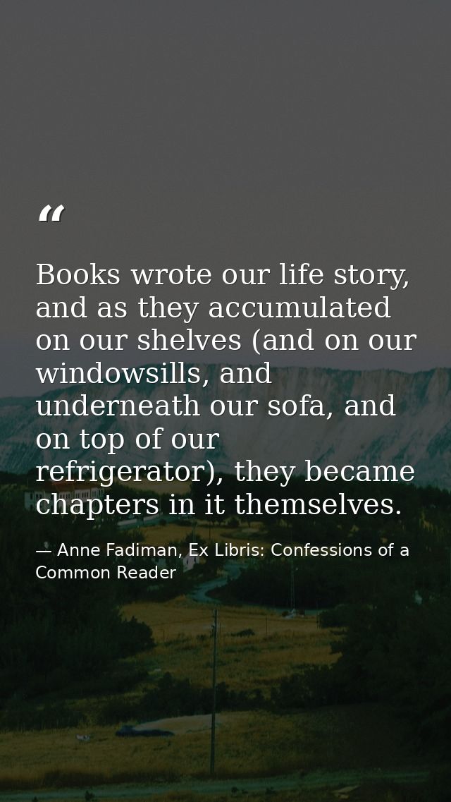 Books wrote our life story, and as they accumulated on our shelves (and on our windowsills, and underneath our sofa, and — Anne Fadiman, Ex Libris: Confessions of a Common Reader