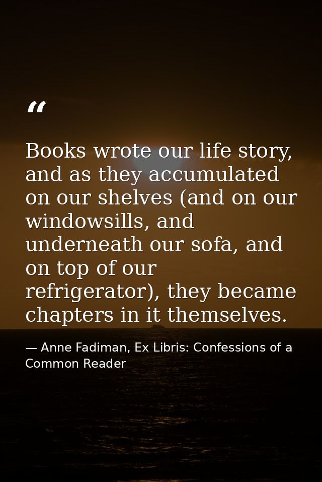 Books wrote our life story, and as they accumulated on our shelves (and on our windowsills, and underneath our sofa, and — Anne Fadiman, Ex Libris: Confessions of a Common Reader