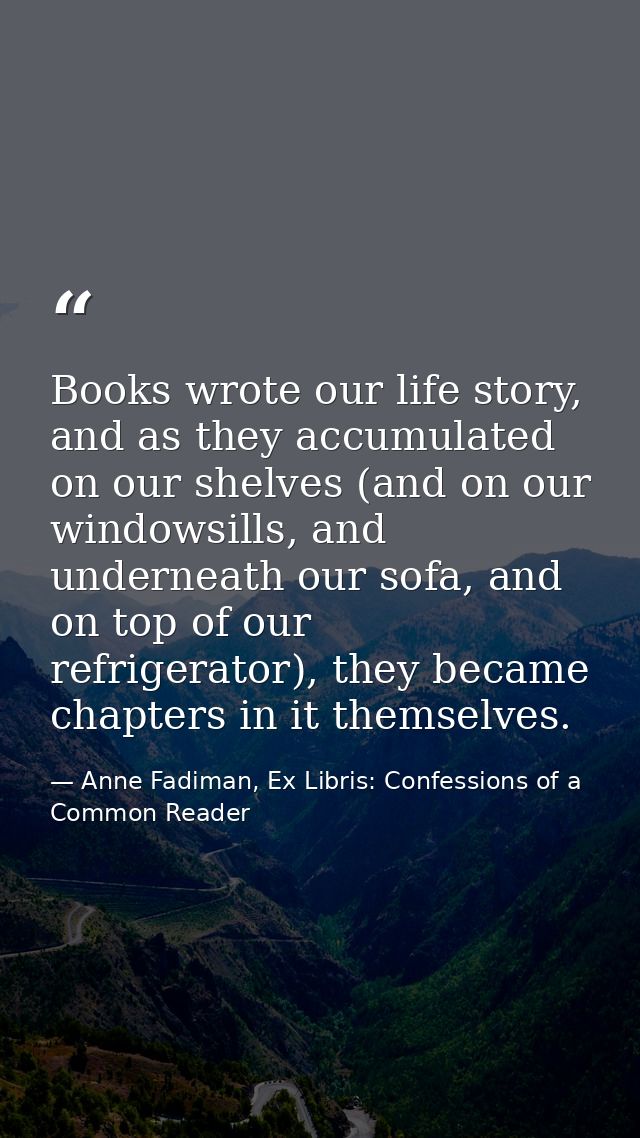 Books wrote our life story, and as they accumulated on our shelves (and on our windowsills, and underneath our sofa, and — Anne Fadiman, Ex Libris: Confessions of a Common Reader