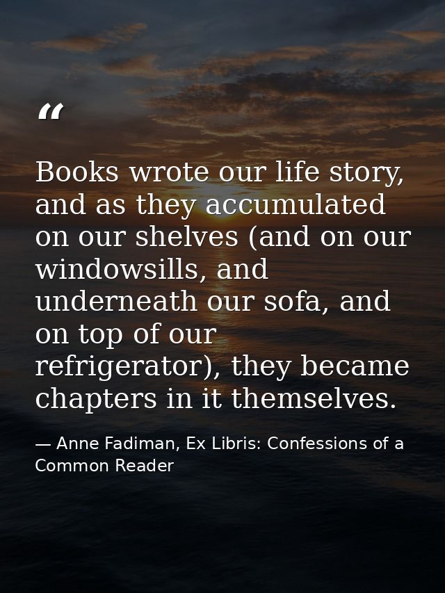 Books wrote our life story, and as they accumulated on our shelves (and on our windowsills, and underneath our sofa, and — Anne Fadiman, Ex Libris: Confessions of a Common Reader