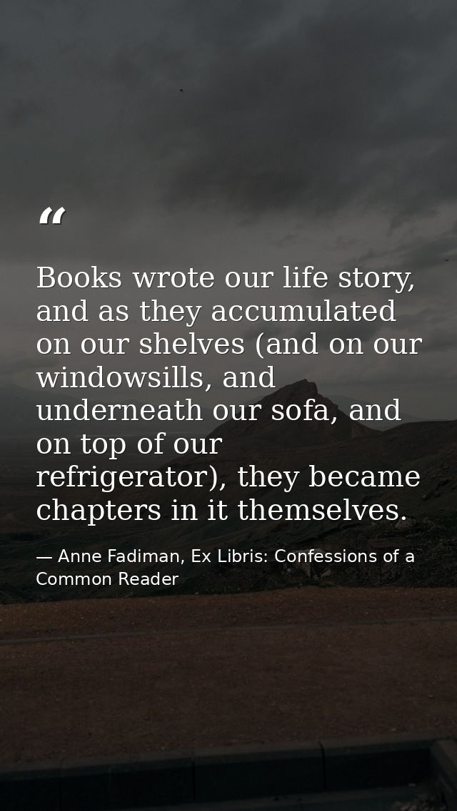 Books wrote our life story, and as they accumulated on our shelves (and on our windowsills, and underneath our sofa, and — Anne Fadiman, Ex Libris: Confessions of a Common Reader