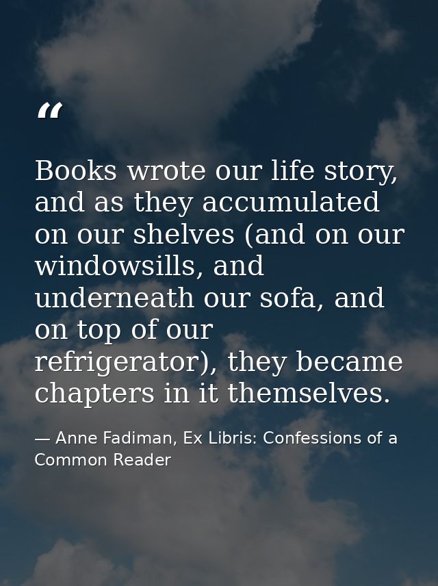 Books wrote our life story, and as they accumulated on our shelves (and on our windowsills, and underneath our sofa, and — Anne Fadiman, Ex Libris: Confessions of a Common Reader