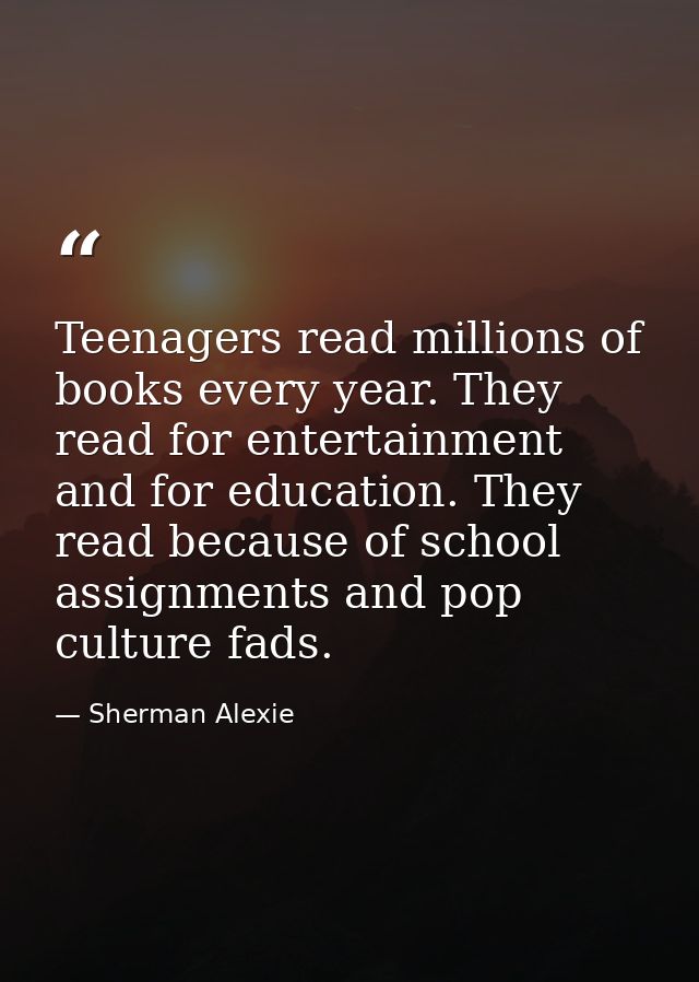 Teenagers read millions of books every year. They read for entertainment and for education. They read because of school  — Sherman Alexie