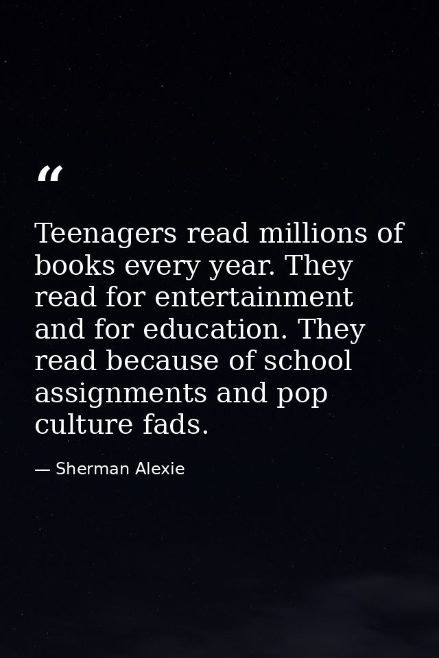 Teenagers read millions of books every year. They read for entertainment and for education. They read because of school  — Sherman Alexie
