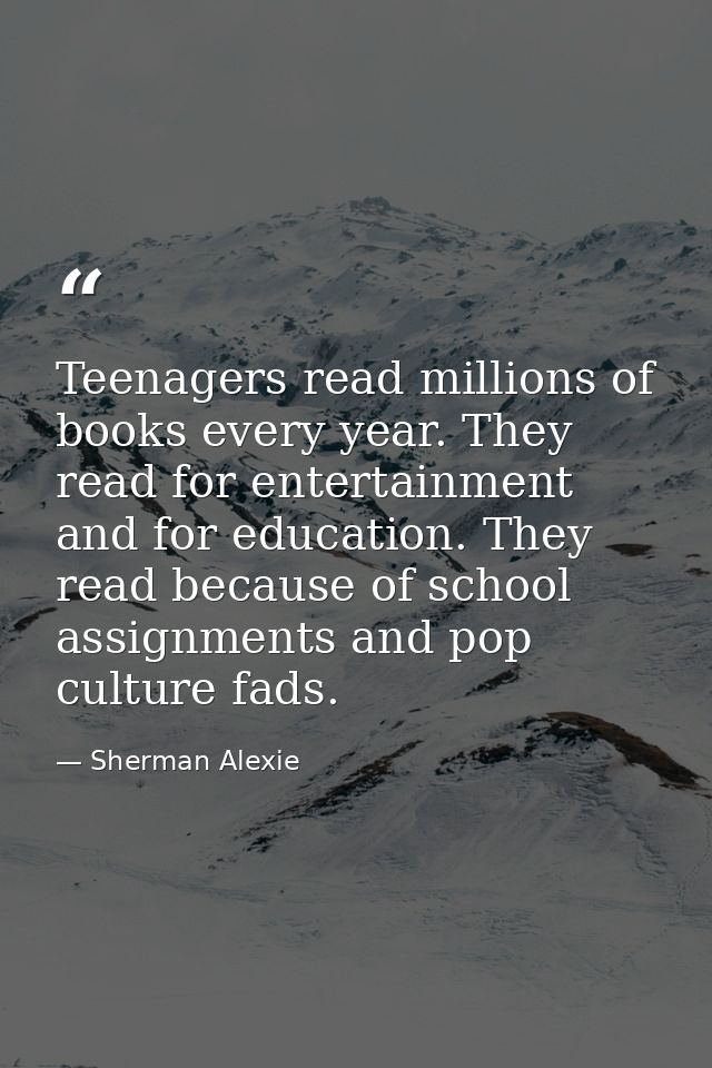 Teenagers read millions of books every year. They read for entertainment and for education. They read because of school  — Sherman Alexie