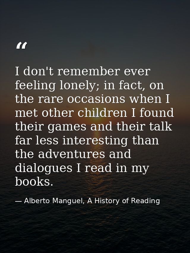 I don't remember ever feeling lonely; in fact, on the rare occasions when I met other children I found their games and t — Alberto Manguel, A History of Reading