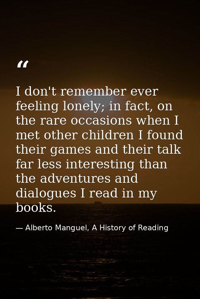 I don't remember ever feeling lonely; in fact, on the rare occasions when I met other children I found their games and t — Alberto Manguel, A History of Reading