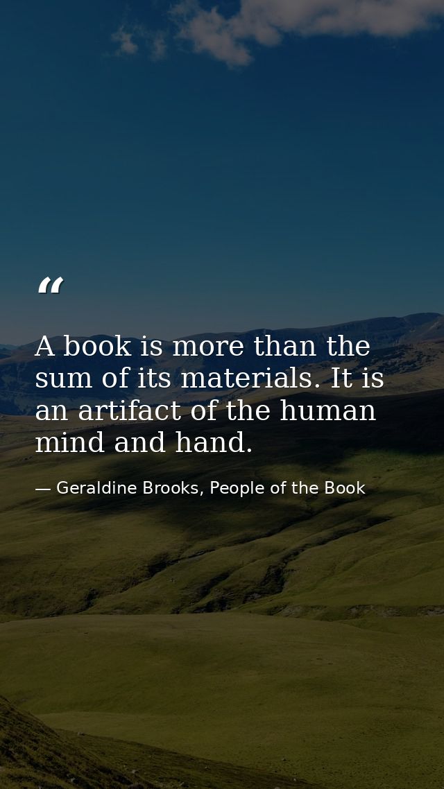 A book is more than the sum of its materials. It is an artifact of the human mind and hand. — Geraldine Brooks, People of the Book