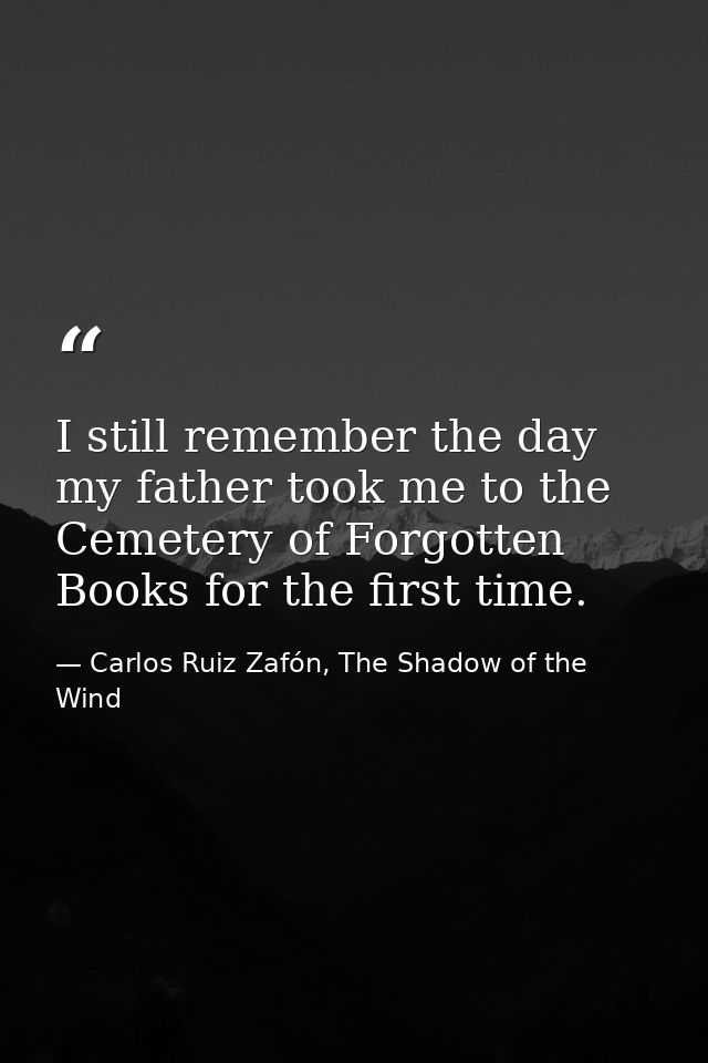 I still remember the day my father took me to the Cemetery of Forgotten Books for the first time. — Carlos Ruiz Zafón, The Shadow of the Wind