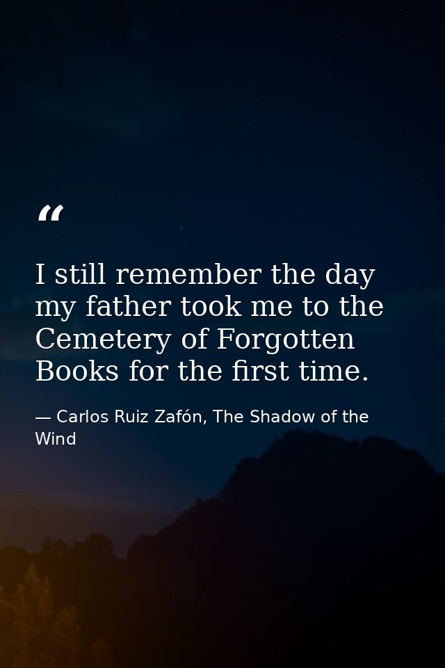 I still remember the day my father took me to the Cemetery of Forgotten Books for the first time. — Carlos Ruiz Zafón, The Shadow of the Wind