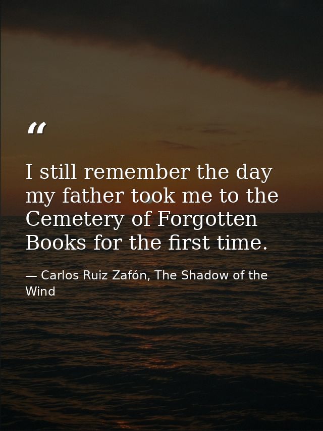 I still remember the day my father took me to the Cemetery of Forgotten Books for the first time. — Carlos Ruiz Zafón, The Shadow of the Wind