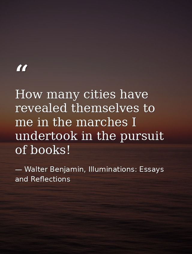 How many cities have revealed themselves to me in the marches I undertook in the pursuit of books! — Walter Benjamin, Illuminations: Essays and Reflections