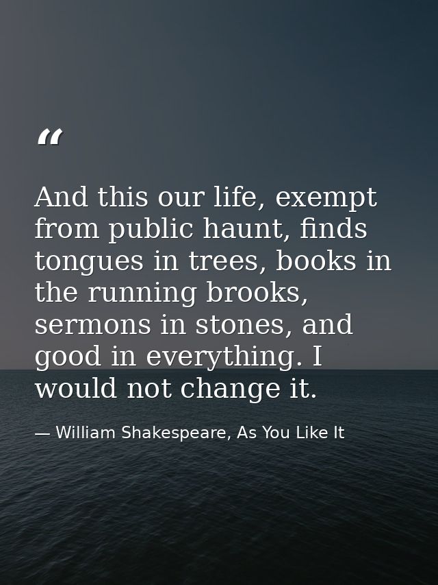 And this our life, exempt from public haunt, finds tongues in trees, books in the running brooks, sermons in stones, and — William Shakespeare, As You Like It