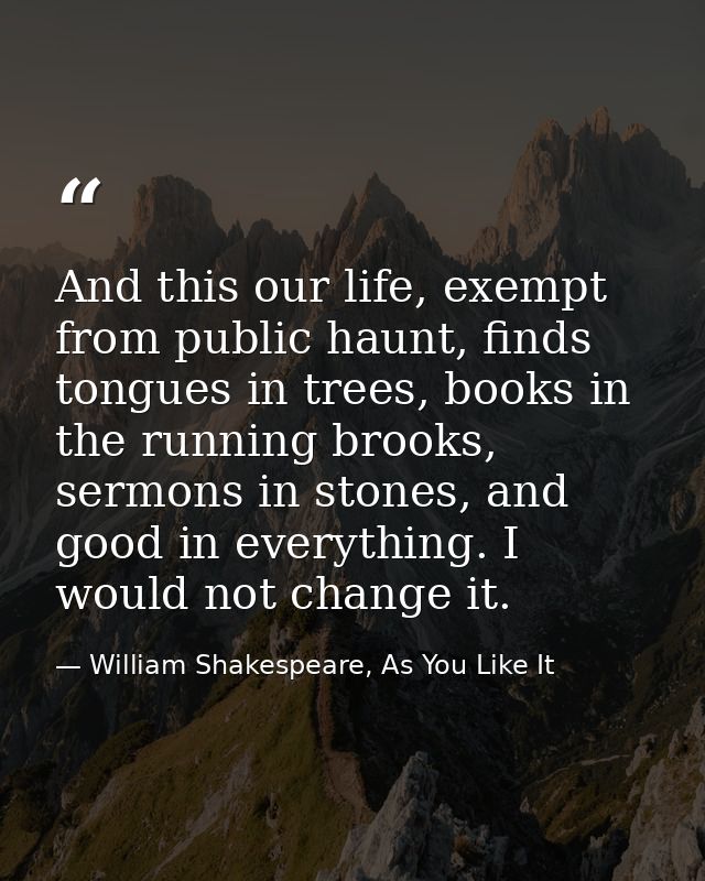 And this our life, exempt from public haunt, finds tongues in trees, books in the running brooks, sermons in stones, and — William Shakespeare, As You Like It