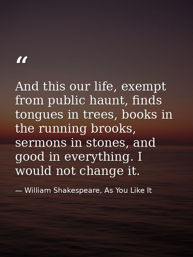 And this our life, exempt from public haunt, finds tongues in trees, books in the running brooks, sermons in stones, and — William Shakespeare, As You Like It