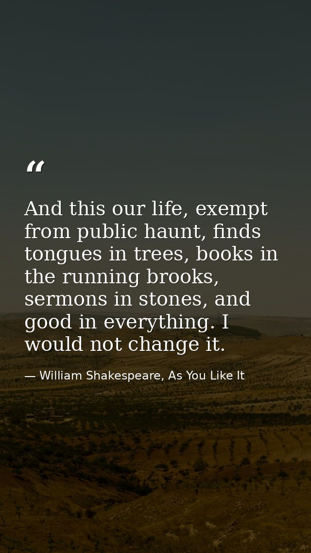 And this our life, exempt from public haunt, finds tongues in trees, books in the running brooks, sermons in stones, and — William Shakespeare, As You Like It