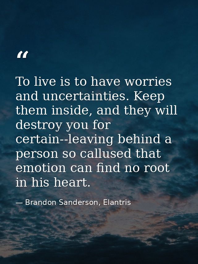 To live is to have worries and uncertainties. Keep them inside, and they will destroy you for certain--leaving behind a  — Brandon Sanderson, Elantris
