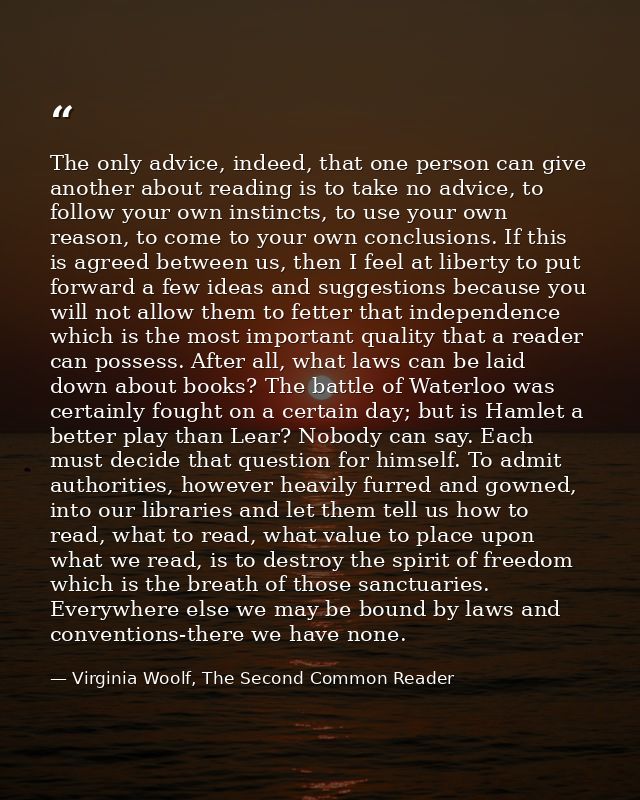 The only advice, indeed, that one person can give another about reading is to take no advice, to follow your own instinc — Virginia Woolf, The Second Common Reader