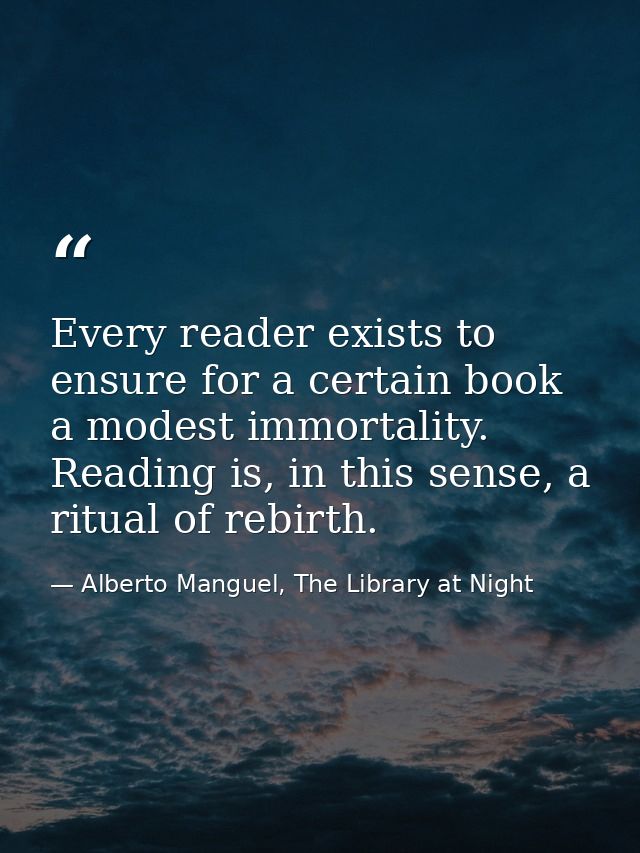 Every reader exists to ensure for a certain book a modest immortality. Reading is, in this sense, a ritual of rebirth. — Alberto Manguel, The Library at Night