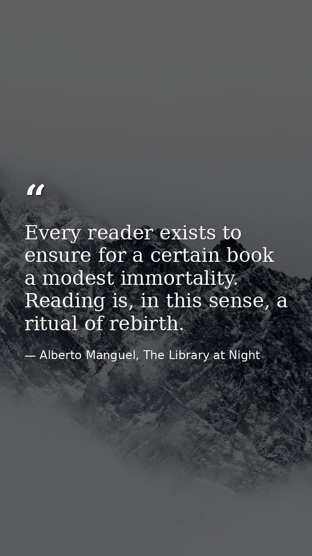 Every reader exists to ensure for a certain book a modest immortality. Reading is, in this sense, a ritual of rebirth. — Alberto Manguel, The Library at Night