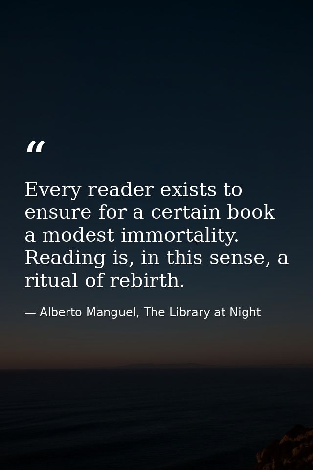 Every reader exists to ensure for a certain book a modest immortality. Reading is, in this sense, a ritual of rebirth. — Alberto Manguel, The Library at Night