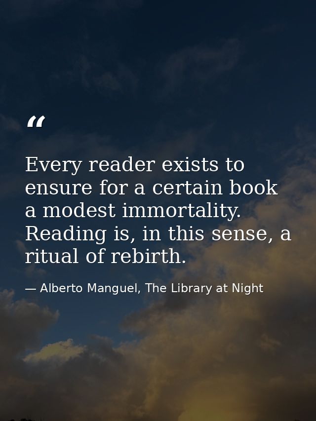 Every reader exists to ensure for a certain book a modest immortality. Reading is, in this sense, a ritual of rebirth. — Alberto Manguel, The Library at Night