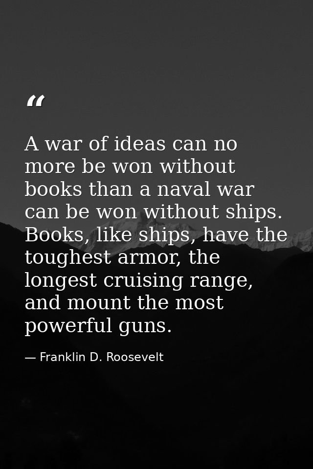 A war of ideas can no more be won without books than a naval war can be won without ships. Books, like ships, have the t — Franklin D. Roosevelt