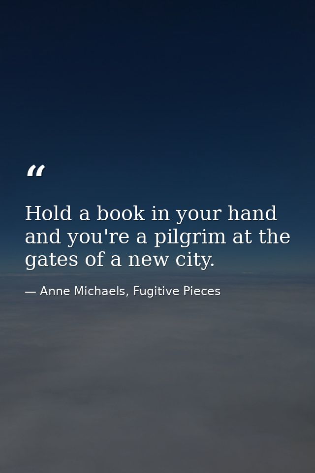 Hold a book in your hand and you're a pilgrim at the gates of a new city. — Anne Michaels, Fugitive Pieces
