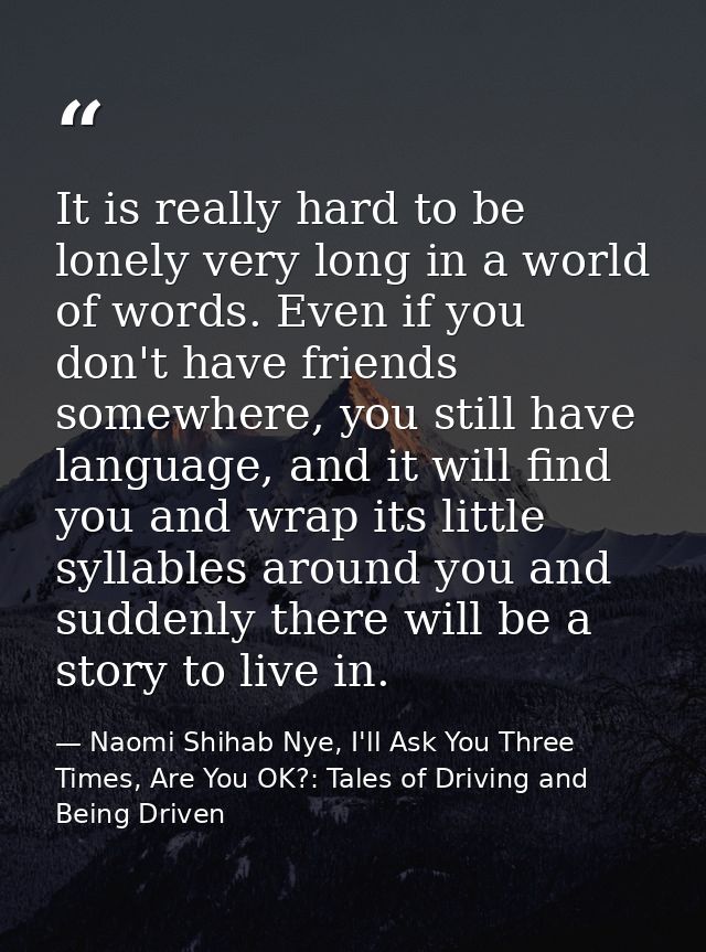 It is really hard to be lonely very long in a world of words. Even if you don't have friends somewhere, you still have l — Naomi Shihab Nye, I'll Ask You Three Times, Are You OK?: Tales of Driving and Being Driven