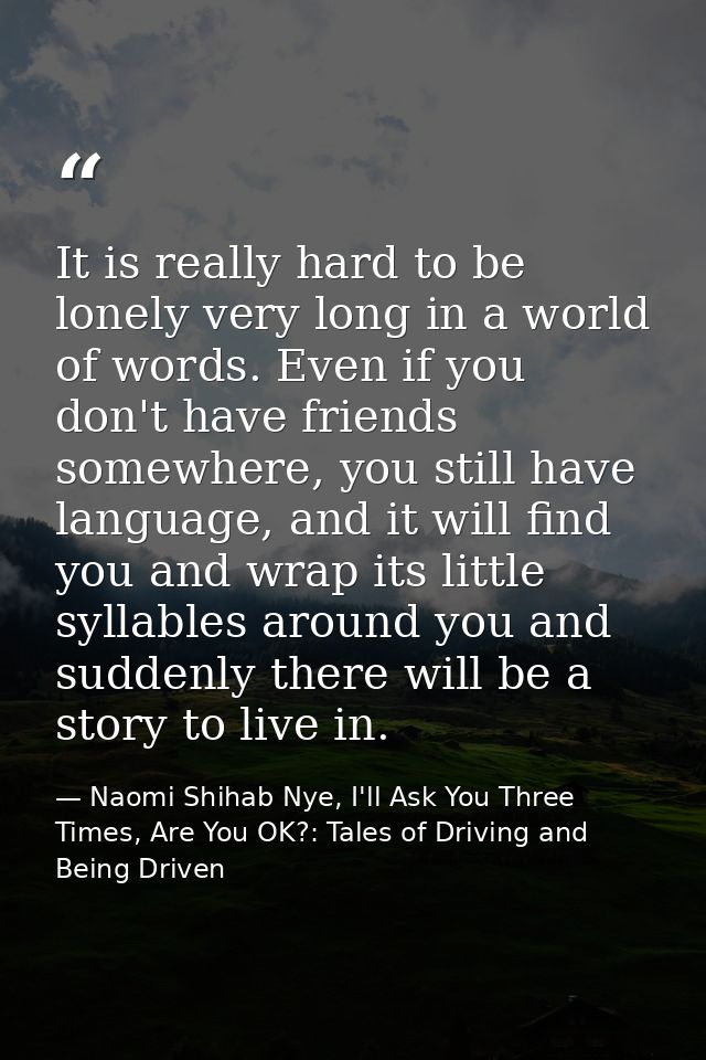 It is really hard to be lonely very long in a world of words. Even if you don't have friends somewhere, you still have l — Naomi Shihab Nye, I'll Ask You Three Times, Are You OK?: Tales of Driving and Being Driven