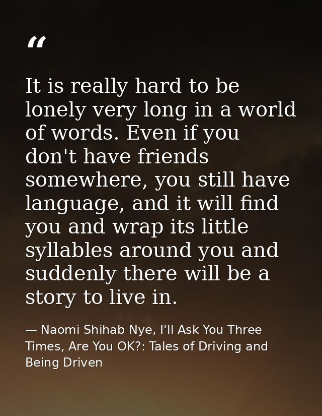 It is really hard to be lonely very long in a world of words. Even if you don't have friends somewhere, you still have l — Naomi Shihab Nye, I'll Ask You Three Times, Are You OK?: Tales of Driving and Being Driven