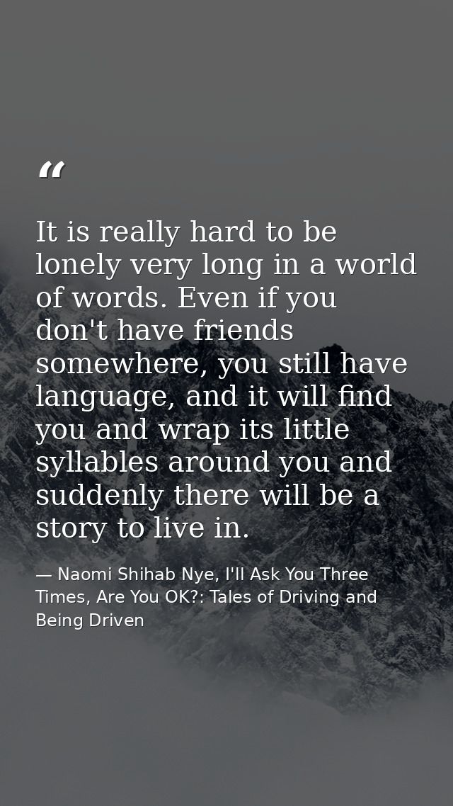 It is really hard to be lonely very long in a world of words. Even if you don't have friends somewhere, you still have l — Naomi Shihab Nye, I'll Ask You Three Times, Are You OK?: Tales of Driving and Being Driven