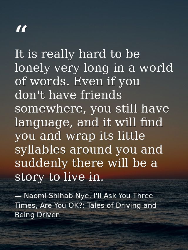 It is really hard to be lonely very long in a world of words. Even if you don't have friends somewhere, you still have l — Naomi Shihab Nye, I'll Ask You Three Times, Are You OK?: Tales of Driving and Being Driven