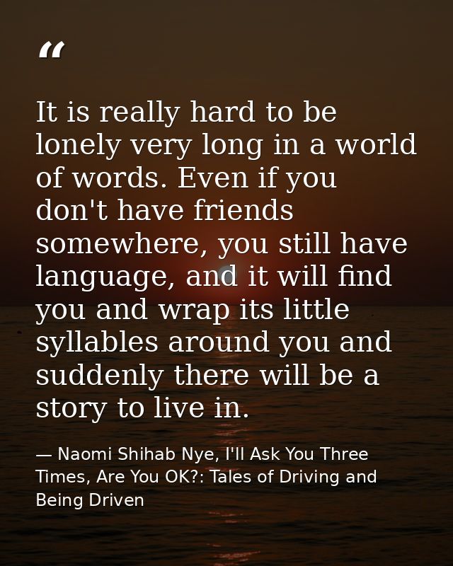 It is really hard to be lonely very long in a world of words. Even if you don't have friends somewhere, you still have l — Naomi Shihab Nye, I'll Ask You Three Times, Are You OK?: Tales of Driving and Being Driven
