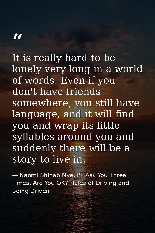 It is really hard to be lonely very long in a world of words. Even if you don't have friends somewhere, you still have l — Naomi Shihab Nye, I'll Ask You Three Times, Are You OK?: Tales of Driving and Being Driven