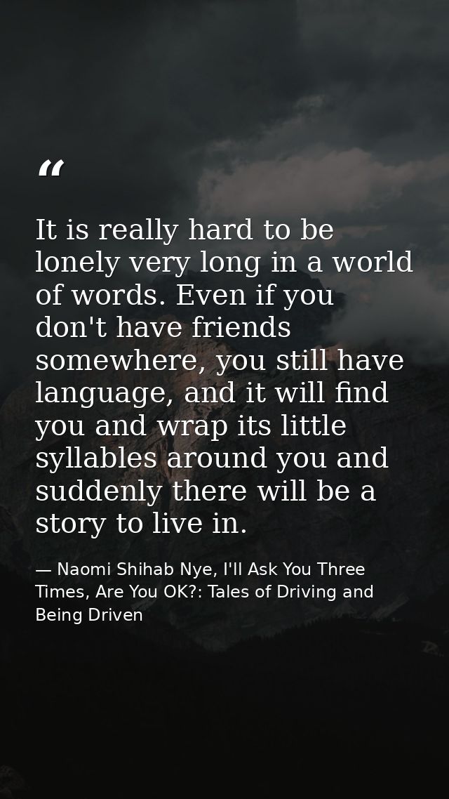 It is really hard to be lonely very long in a world of words. Even if you don't have friends somewhere, you still have l — Naomi Shihab Nye, I'll Ask You Three Times, Are You OK?: Tales of Driving and Being Driven