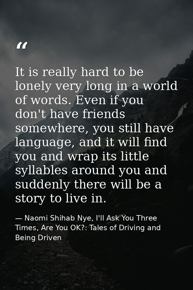 It is really hard to be lonely very long in a world of words. Even if you don't have friends somewhere, you still have l — Naomi Shihab Nye, I'll Ask You Three Times, Are You OK?: Tales of Driving and Being Driven